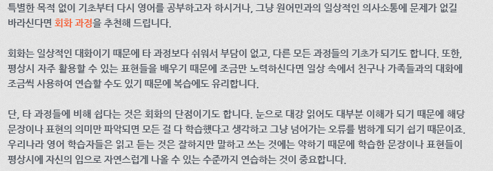 특별한 목적 없이 기초부터 다시 영어를 공부하고자 하시거나, 그냥 원어민과의 일상적인 의사소통에 문제가 없길 바라신다면 회화 과정을 추천해 드립니다.
회화는 일상적인 대화이기 때문에 타 과정보다 쉬워서 부담이 없고, 다른 모든 과정들의 기초가 되기도 합니다. 또한, 평상시 자주 활용할 수 있는 표현들을 배우기 때문에 조금만 노력하신다면 일상 속에서 친구나 가족들과의 대화에 조금씩 사용하여 연습할 수도 있기 때문에 복습에도 유리합니다.
단, 타 과정들에 비해 쉽다는 것은 회화의 단점이기도 합니다. 눈으로 대강 읽어도 대부분 이해가 되기 때문에 해당 문장이나 표현의 의미만 파악되면 모든 걸 다 학습했다고 생각하고 그냥 넘어가는 오류를 범하게 되기 쉽기 때문이죠. 우리나라 영어 학습자들은 읽고 듣는 것은 잘하지만 말하고 쓰는것에는 약하기 때문에 학습한 문장이나 표현들이 평상시에 자신의 입으로 자연스럽게 나올 수 있는 수준까지 연습하는 것이 중요합니다. 특별한 목적 없이 기초부터 다시 영어를 공부하고자 하시거나, 그냥 원어민과의 일상적인 의사소통에 문제가 없길 바라신다면 회화 과정을 추천해 드립니다.
회화는 일상적인 대화이기 때문에 타 과정보다 쉬워서 부담이 없고, 다른 모든 과정들의 기초가 되기도 합니다. 또한, 평상시 자주 활용할 수 있는 표현들을 배우기 때문에 조금만 노력하신다면 일상 속에서 친구나 가족들과의 대화에 조금씩 사용하여 연습할 수도 있기 때문에 복습에도 유리합니다.
단, 타 과정들에 비해 쉽다는 것은 회화의 단점이기도 합니다. 눈으로 대강 읽어도 대부분 이해가 되기 때문에 해당 문장이나 표현의 의미만 파악되면 모든 걸 다 학습했다고 생각하고 그냥 넘어가는 오류를 범하게 되기 쉽기 때문이죠. 우리나라 영어 학습자들은 읽고 듣는 것은 잘하지만 말하고 쓰는것에는 약하기 때문에 학습한 문장이나 표현들이 평상시에 자신의 입으로 자연스럽게 나올 수 있는 수준까지 연습하는 것이 중요합니다.