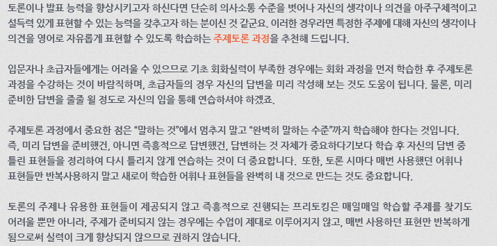 토론이나 발표 능력을 향상시키고자 하신다면 단순히 의사소통 수준을 벗어나 자신의 생각이나 의견을 아주 구체적이고 설득력 있게 표현할 수 있는 능력을 갖추고자 하는 분이신 것 같군요. 이러한 경우라면 특정한 주제에 대해 자신의 생각이나 의견을 영어로 자유롭게 표현할 수 있도록 학습하는 주제토론 과정을 추천해 드립니다. 입문자나 초급자들에게는 어려울 수 있으므로 기초 회화실력이 부족한 경우에는 회화 과정을 먼저 학습한 후 주제토론 과정을 수강하는 것이 바람직하며, 초급자들의 경우 자신의 답변을 미리 작성해 보는 것도 도움이 됩니다. 물론, 미리 준비한 답변을 줄줄 욀 정도로 자신의 입을 통해 연습하셔야 하겠죠. 주제토론 과정에서 중요한 점은 “말하는 것”에서 멈추지 말고 “완벽히 말하는 수준”까지 학습해야 한다는 것입니다. 즉, 미리 답변을 준비했건, 아니면 즉흥적으로 답변했건, 답변하는 것 자체가 중요하다기보다 학습 후 자신의 답변 중 틀린 표현들을 정리하여 다시 틀리지 않게 연습하는 것이 더 중요합니다. 또한, 토론 시마다 매번 사용했던 어휘나 표현들만 반복사용하지 말고 새로이 학습한 어휘나 표현들을 완벽히 내 것으로 만드는 것도 중요합니다. 토론의 주제나 유용한 표현들이 제공되지 않고 즉흥적으로 진행되는 프리토킹은 매일매일 학습할 주제를 찾기도 어려울 뿐만 아니라, 주제가 준비되지 않는 경우에는 수업이 제대로 이루어지지 않고, 매번 사용하던 표현만 반복하게 됨으로써 실력이 크게 향상되지 않으므로 권하지 않습니다.