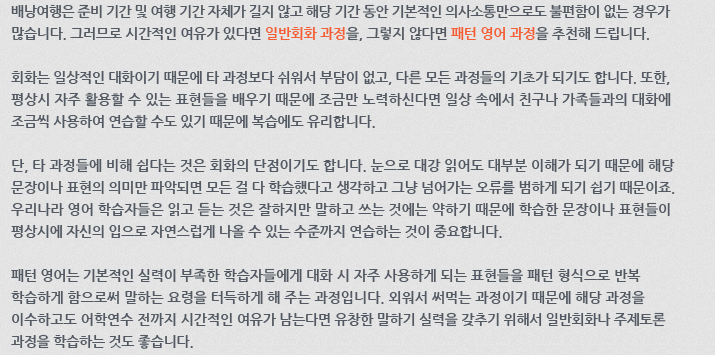 배낭여행은 준비 기간 및 여행 기간 자체가 길지 않고 해당 기간 동안 기본적인 의사소통만으로도 불편함이 없는 경우가 많습니다. 그러므로 시간적인 여유가 있다면 일반회화 과정을, 그렇지 않다면 패턴 영어 과정을 추천해 드립니다. 회화는 일상적인 대화이기 때문에 타 과정보다 쉬워서 부담이 없고, 다른 모든 과정들의 기초가 되기도 합니다. 또한, 평상시 자주 활용할 수 있는 표현들을 배우기 때문에 조금만 노력하신다면 일상 속에서 친구나 가족들과의 대화에 조금씩 사용하여 연습할 수도 있기 때문에 복습에도 유리합니다. 단, 타 과정들에 비해 쉽다는 것은 회화의 단점이기도 합니다. 눈으로 대강 읽어도 대부분 이해가 되기 때문에 해당 문장이나 표현의 의미만 파악되면 모든 걸 다 학습했다고 생각하고 그냥 넘어가는 오류를 범하게 되기 쉽기 때문이죠. 우리나라 영어 학습자들은 읽고 듣는 것은 잘하지만 말하고 쓰는것에는 약하기 때문에 학습한 문장이나 표현들이 평상시에 자신의 입으로 자연스럽게 나올 수 있는 수준까지 연습하는 것이 중요합니다. 패턴 영어는 기본적인 실력이 부족한 학습자들에게 대화 시 자주 사용하게 되는 표현들을 패턴 형식으로 반복학습하게 함으로써 말하는 요령을 터득하게 해 주는 과정입니다. 외워서 써 먹는 과정이기 때문에 해당 과정을 이수하고도 어학연수 전까지 시간적인 여유가 남는다면 유창한 말하기 실력을 갖추기 위해서 일반회화나 주제토론 과정을 학습하는 것도 좋습니다.