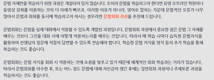 문법 자체만을 학습하기 위한 과정은 개설되어 있지 않습니다. 오히려 문법을 학습하고자 한다면 유명 오프라인 학원이나 동영상 강좌를 이용하는 것이 더 이해가 빠르죠. 이러한 이유가 아니라, 영어로 말하는 가운데 문법적인 오류가 너무 많아서 문법과 회화를 동시에 학습하고자 하시는 경우라면 문법회화 과정을 추천해 드립니다. 문법회화는 문법을 실제 대화에서 적용할 수 있도록 개발된 과정입니다. 문법회화 과정에서 중요한 점은 문법 그 자체를 배우는 것보다 그것을 대화 시에 어떻게 적용하는지를 배우는 것입니다. 따라서 매 학습시마다 습득한 문법지식을 활용하여 선생님의 질문에 적절히 답변할 수 있도록 연습해야 합니다. 학습한 문법 지식을 영작 등의 추가 학습을 통해 복습하는 것도 좋습니다. 문법회화는 문법 지식을 회화 시 적용하는 것에 초점을 맞추고 있기 때문에 체계적인 회화 학습과는 거리가 있습니다. 따라서 문법회화를 이수한 후, 또는 어느 정도 문법에 대해 자신감이 생긴 후에는 일반회화 과정이나 주제토론 과정을 학습하시는 것도 좋습니다.